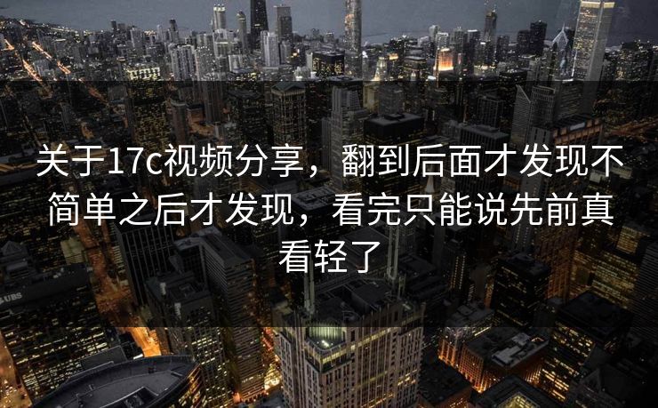 关于17c视频分享,翻到后面才发现不简单之后才发现,看完只能说先前真看轻了 关于17c视频分享,翻到后面才发现不简单之后才发现,看完只能说先前真看轻了
