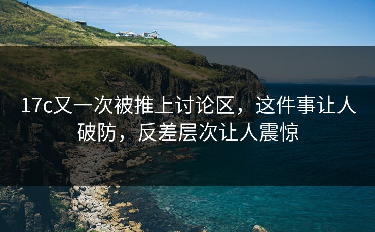 17c又一次被推上讨论区,这件事让人破防,反差层次让人震惊 17c又一次被推上讨论区,这件事让人破防,反差层次让人震惊