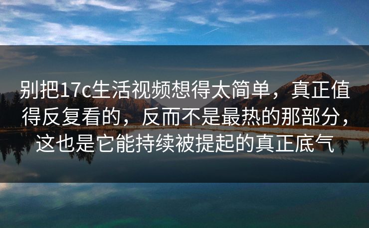 别把17c生活视频想得太简单,真正值得反复看的,反而不是最热的那部分,这也是它能持续被提起的真正底气 别把17c生活视频想得太简单,真正值得反复看的,反而不是最热的那部分,这也是它能持续被提起的真正底气