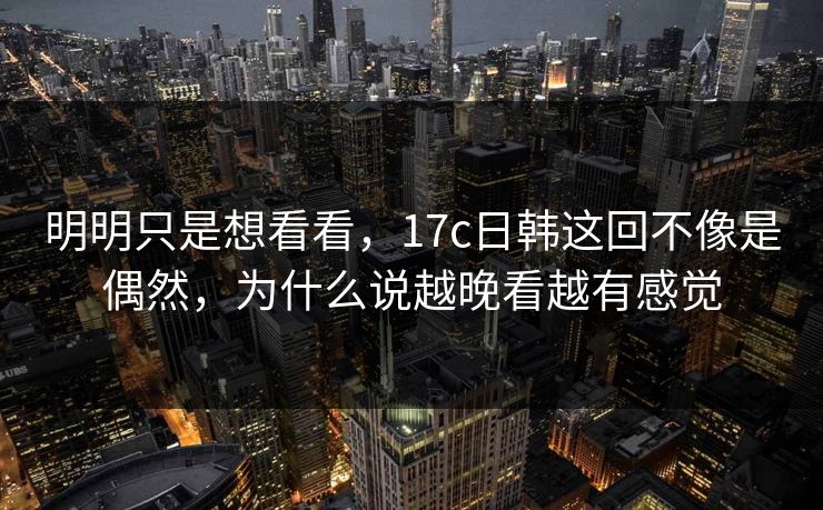 明明只是想看看,17c日韩这回不像是偶然,为什么说越晚看越有感觉 明明只是想看看,17c日韩这回不像是偶然,为什么说越晚看越有感觉