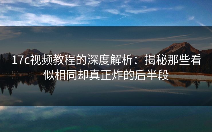 17c视频教程的深度解析:揭秘那些看似相同却真正炸的后半段 17c视频教程的深度解析:揭秘那些看似相同却真正炸的后半段