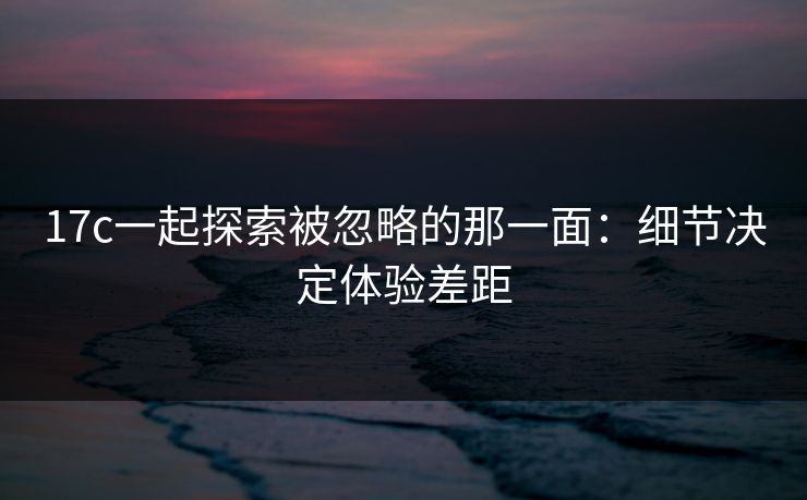 17c一起探索被忽略的那一面:细节决定体验差距 17c一起探索被忽略的那一面:细节决定体验差距