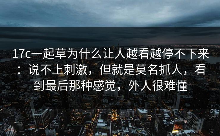 17c一起草为什么让人越看越停不下来:说不上刺激,但就是莫名抓人,看到最后那种感觉,外人很难懂 17c一起草为什么让人越看越停不下来:说不上刺激,但就是莫名抓人,看到最后那种感觉,外人很难懂