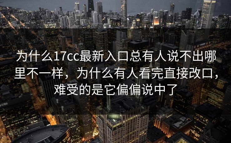 为什么17cc最新入口总有人说不出哪里不一样,为什么有人看完直接改口,难受的是它偏偏说中了 为什么17cc最新入口总有人说不出哪里不一样,为什么有人看完直接改口,难受的是它偏偏说中了