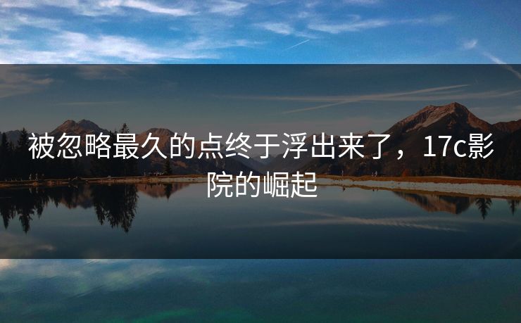 被忽略最久的点终于浮出来了,17c影院的崛起 被忽略最久的点终于浮出来了,17c影院的崛起