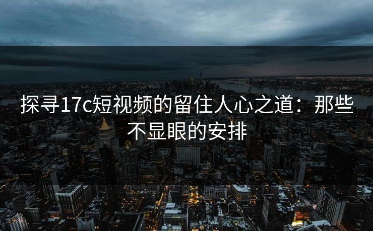 探寻17c短视频的留住人心之道:那些不显眼的安排 探寻17c短视频的留住人心之道:那些不显眼的安排
