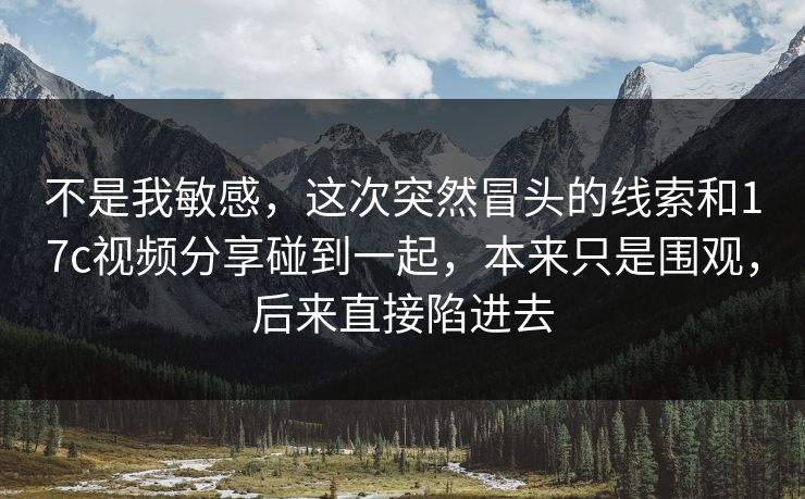 不是我敏感,这次突然冒头的线索和17c视频分享碰到一起,本来只是围观,后来直接陷进去 不是我敏感,这次突然冒头的线索和17c视频分享碰到一起,本来只是围观,后来直接陷进去