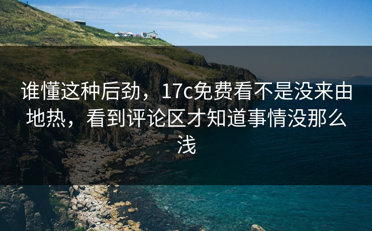 谁懂这种后劲，17c免费看不是没来由地热，看到评论区才知道事情没那么浅