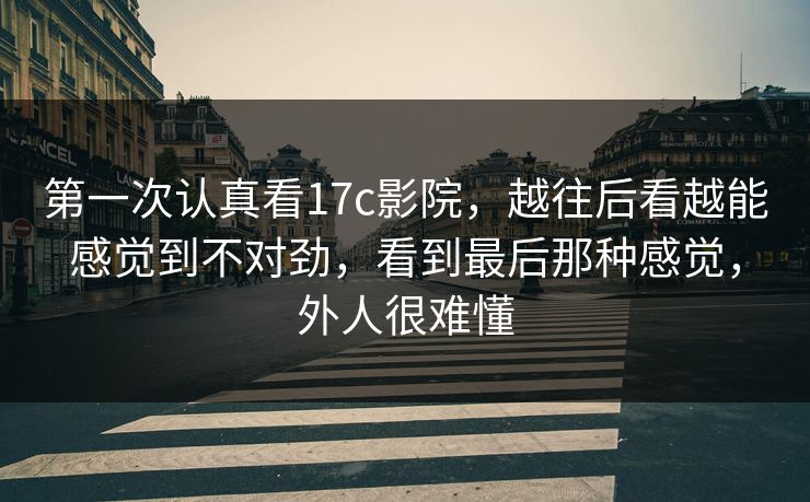 第一次认真看17c影院，越往后看越能感觉到不对劲，看到最后那种感觉，外人很难懂