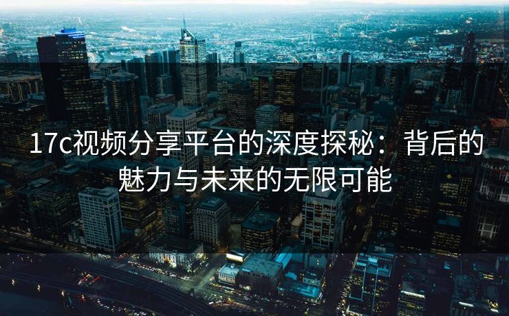 17c视频分享平台的深度探秘：背后的魅力与未来的无限可能