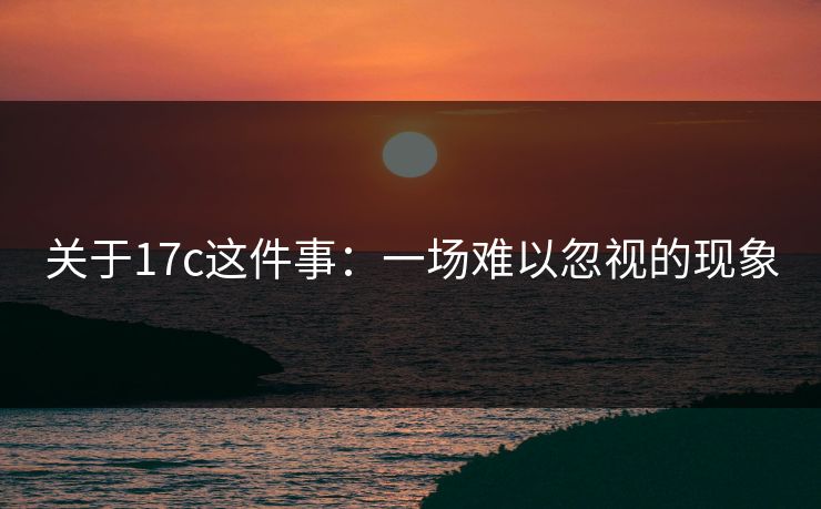 关于17c这件事:一场难以忽视的现象 关于17c这件事:一场难以忽视的现象