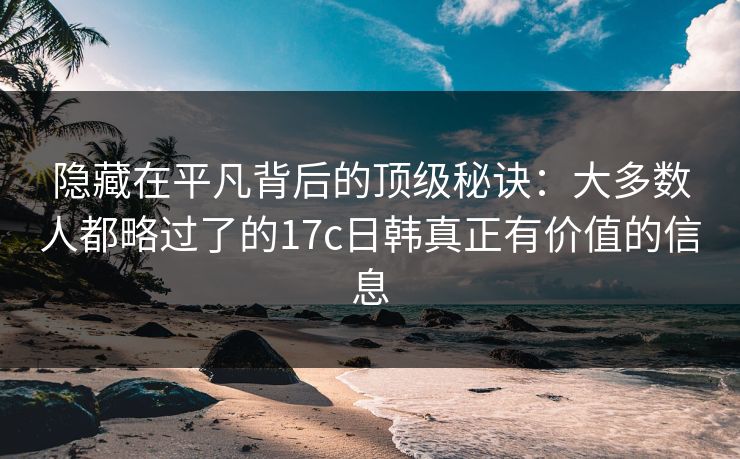隐藏在平凡背后的顶级秘诀:大多数人都略过了的17c日韩真正有价值的信息 隐藏在平凡背后的顶级秘诀:大多数人都略过了的17c日韩真正有价值的信息