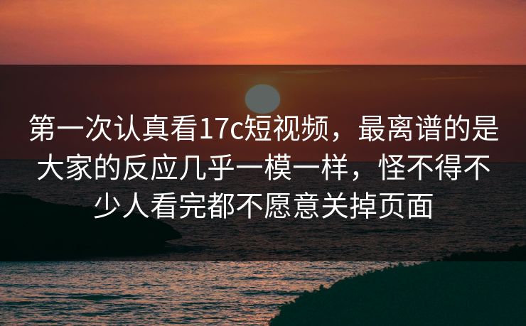 第一次认真看17c短视频，最离谱的是大家的反应几乎一模一样，怪不得不少人看完都不愿意关掉页面